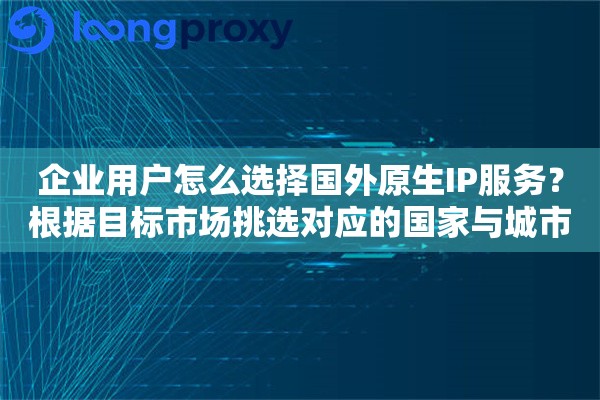 企业用户怎么选择国外原生IP服务？根据目标市场挑选对应的国家与城市IP