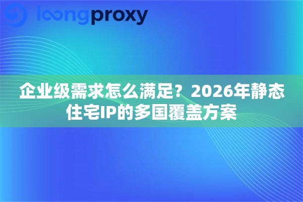 企业级需求怎么满足？2026年静态住宅IP的多国覆盖方案