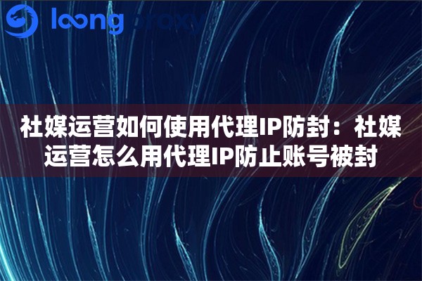 社媒运营如何使用代理IP防封：社媒运营怎么用代理IP防止账号被封