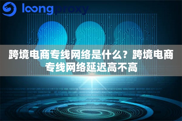 跨境电商专线网络是什么？跨境电商专线网络延迟高不高