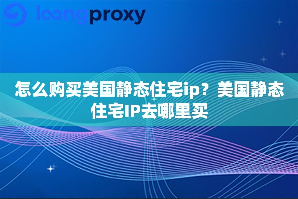怎么购买美国静态住宅ip？美国静态住宅IP去哪里买