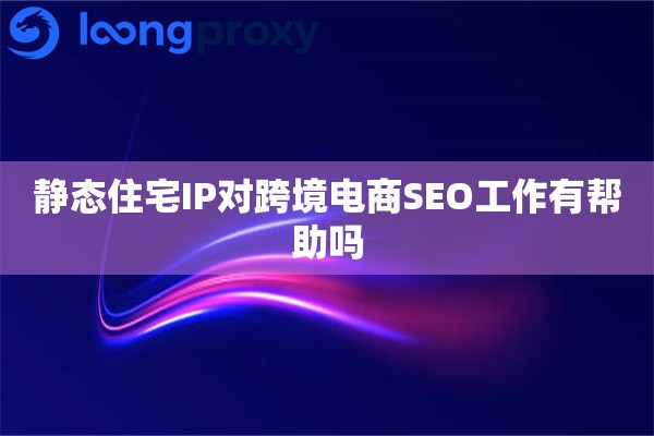 静态住宅IP对跨境电商SEO工作有帮助吗