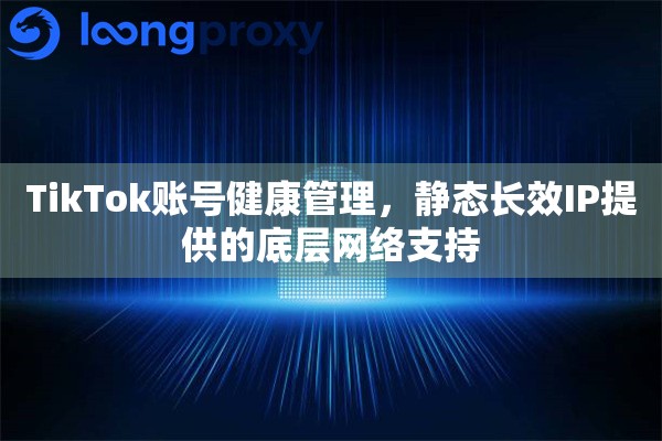 TikTok账号健康管理，静态长效IP提供的底层网络支持