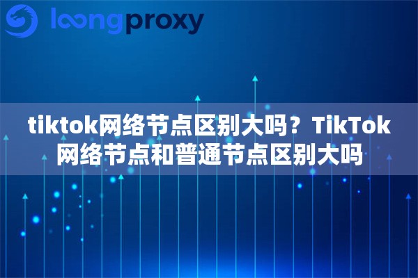tiktok网络节点区别大吗？TikTok网络节点和普通节点区别大吗
