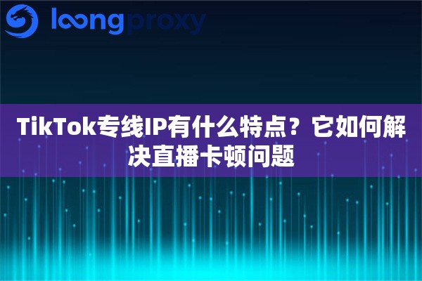 TikTok专线IP有什么特点？它如何解决直播卡顿问题