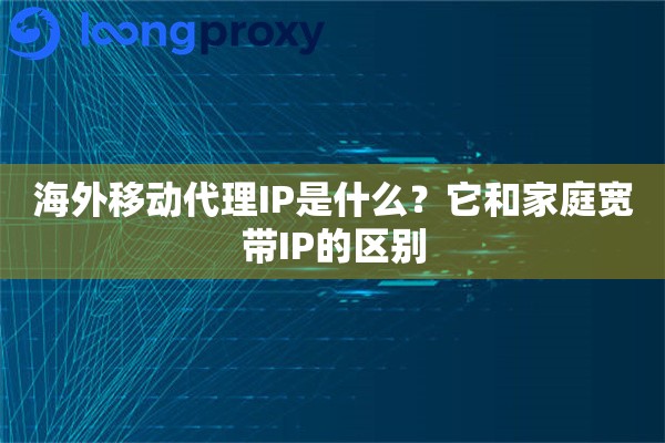 海外移动代理IP是什么？它和家庭宽带IP的区别