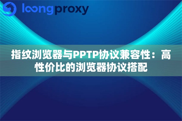 指纹浏览器与PPTP协议兼容性：高性价比的浏览器协议搭配