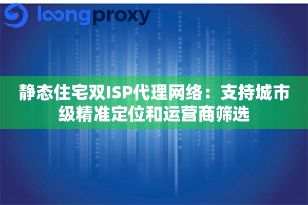 静态住宅双ISP代理网络：支持城市级精准定位和运营商筛选