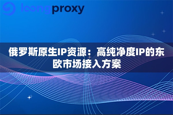 俄罗斯原生IP资源：高纯净度IP的东欧市场接入方案
