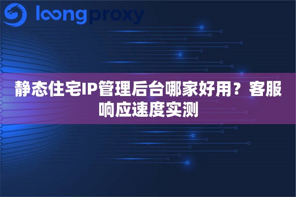 静态住宅IP管理后台哪家好用？客服响应速度实测