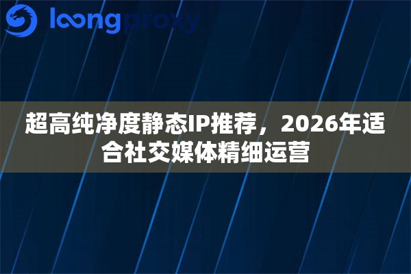超高纯净度静态IP推荐，2026年适合社交媒体精细运营