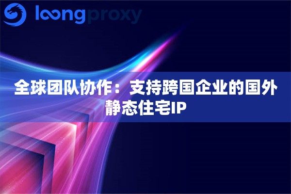 全球团队协作：支持跨国企业的国外静态住宅IP