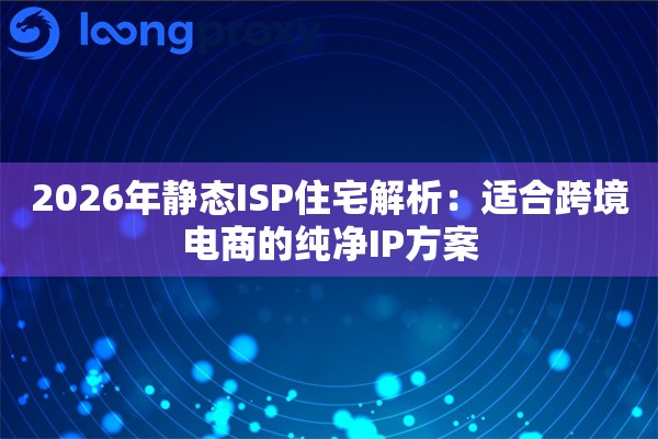 2026年静态ISP住宅解析：适合跨境电商的纯净IP方案