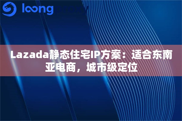 Lazada静态住宅IP方案：适合东南亚电商，城市级定位