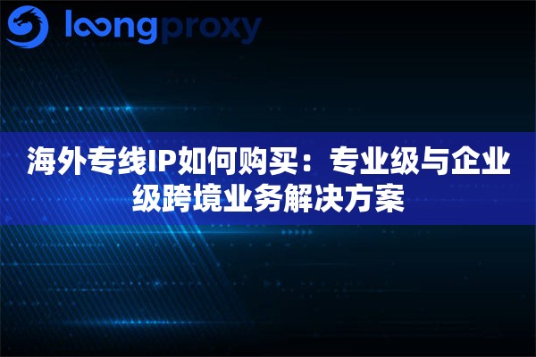 海外专线IP如何购买：专业级与企业级跨境业务解决方案
