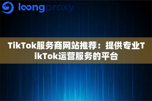 TikTok服务商网站推荐：提供专业TikTok运营服务的平台