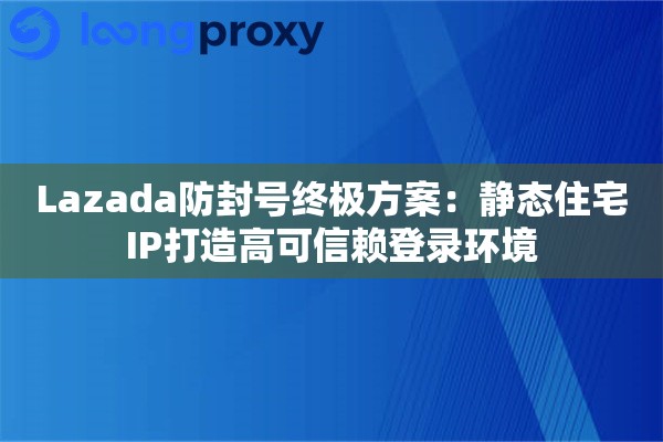 Lazada防封号终极方案：静态住宅IP打造高可信赖登录环境
