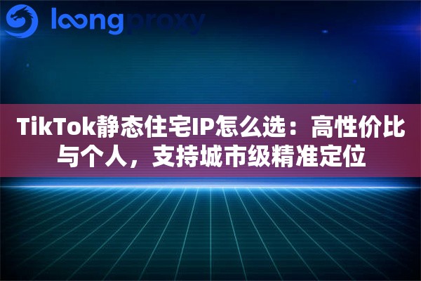 TikTok静态住宅IP怎么选：高性价比与个人，支持城市级精准定位
