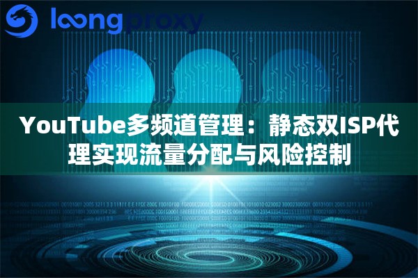 YouTube多频道管理：静态双ISP代理实现流量分配与风险控制