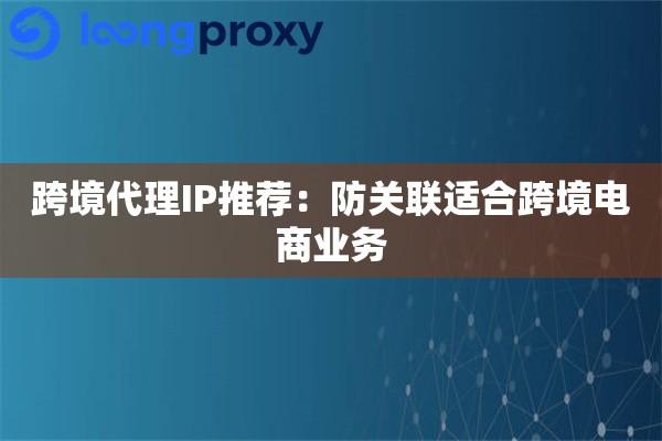 跨境代理IP推荐：防关联适合跨境电商业务