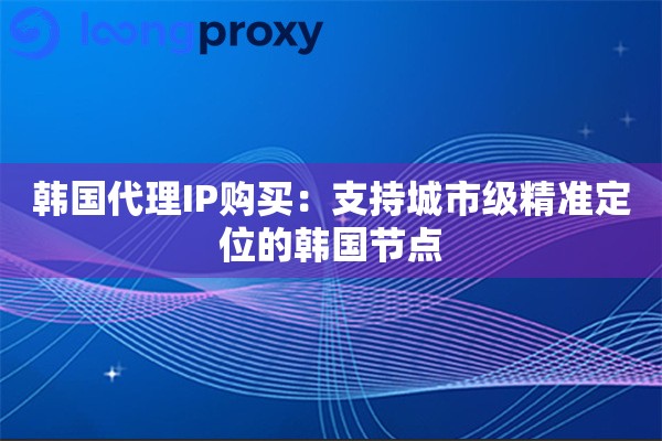 韩国代理IP购买：支持城市级精准定位的韩国节点