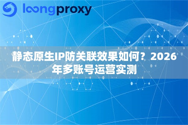 静态原生IP防关联效果如何？2026年多账号运营实测