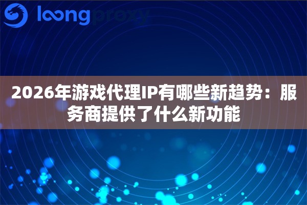2026年游戏代理IP有哪些新趋势：服务商提供了什么新功能