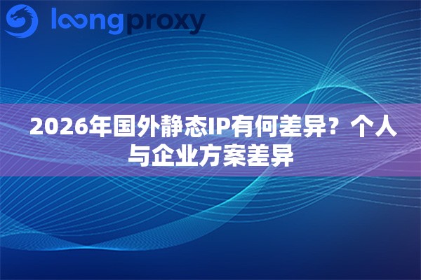  2026年国外静态IP有何差异？个人与企业方案差异