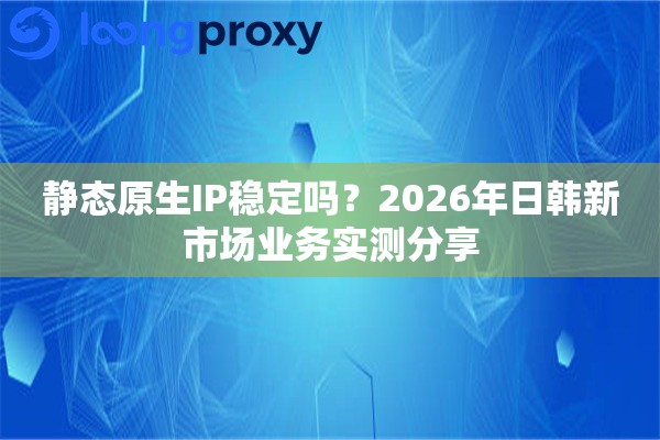 静态原生IP稳定吗？2026年日韩新市场业务实测分享