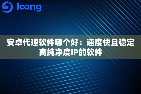 安卓代理软件哪个好:速度快且稳定高纯净度IP的软件 安卓代理软件哪个好:速度快且稳定高纯净度IP的软件