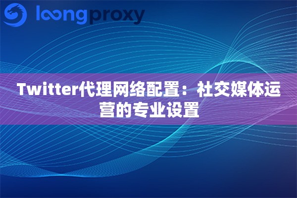 Twitter代理网络配置：社交媒体运营的专业设置