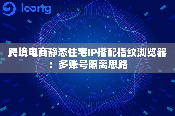 跨境电商静态住宅IP搭配指纹浏览器：多账号隔离思路