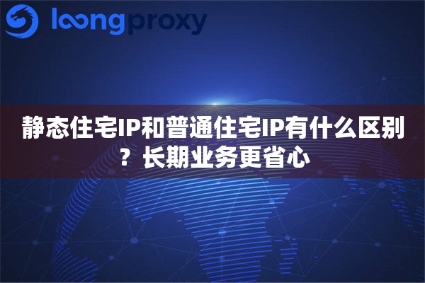 静态住宅IP和普通住宅IP有什么区别？长期业务更省心