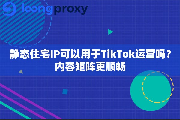 静态住宅IP可以用于TikTok运营吗？内容矩阵更顺畅