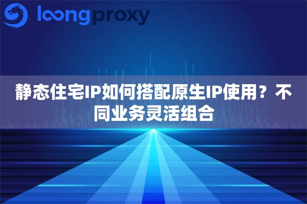 静态住宅IP如何搭配原生IP使用？不同业务灵活组合
