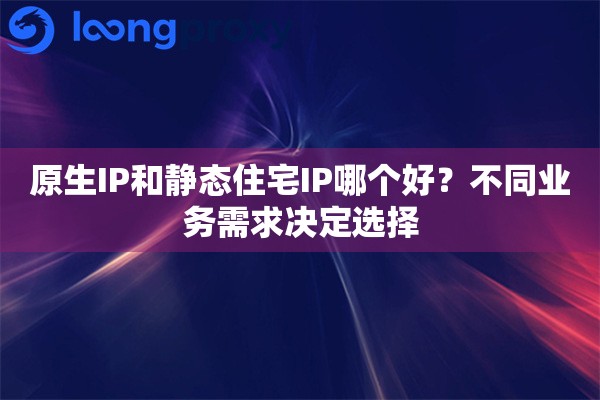 原生IP和静态住宅IP哪个好？不同业务需求决定选择