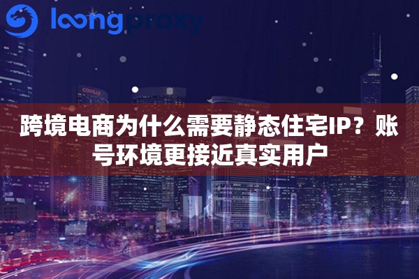 跨境电商为什么需要静态住宅IP？账号环境更接近真实用户