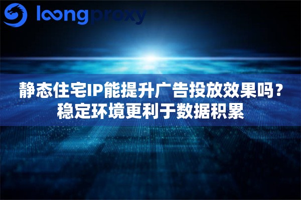 静态住宅IP能提升广告投放效果吗？稳定环境更利于数据积累