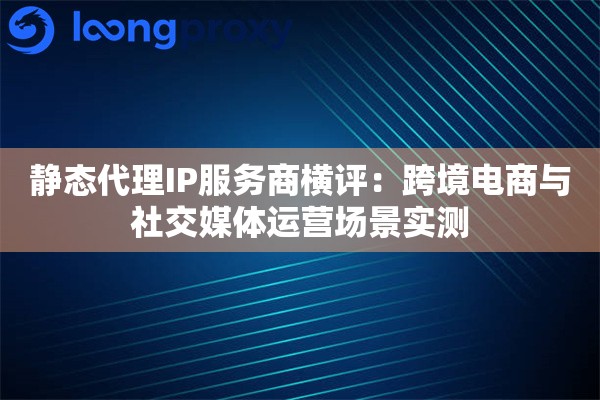 静态代理IP服务商横评：跨境电商与社交媒体运营场景实测