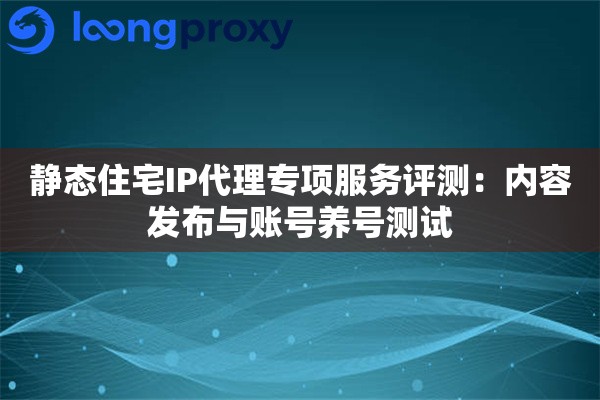 静态住宅IP代理专项服务评测：内容发布与账号养号测试
