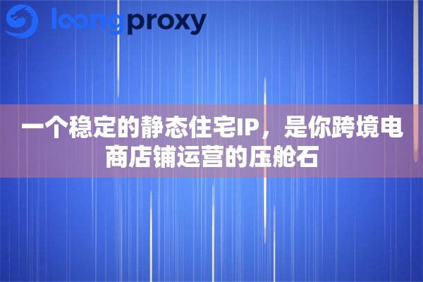 一个稳定的静态住宅IP，是你跨境电商店铺运营的压舱石