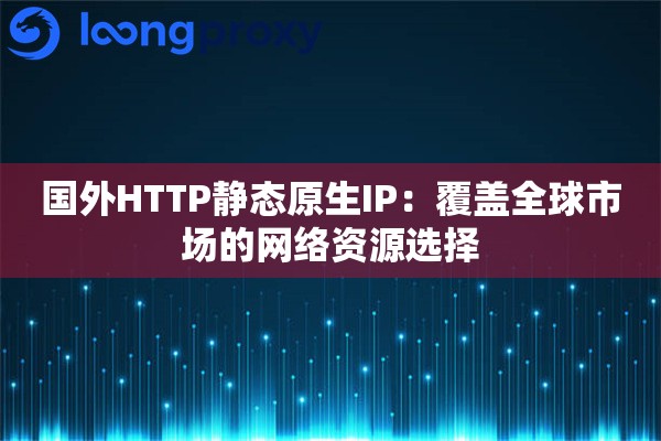 国外HTTP静态原生IP：覆盖全球市场的网络资源选择
