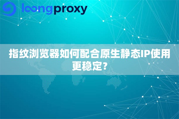 指纹浏览器如何配合原生静态IP使用更稳定？