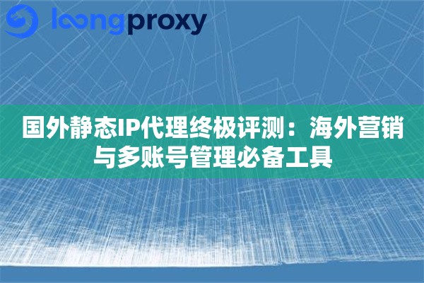 国外静态IP代理终极评测：海外营销与多账号管理必备工具