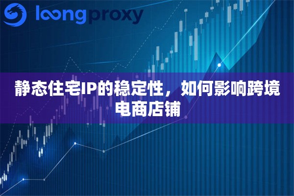 静态住宅IP的稳定性，如何影响跨境电商店铺