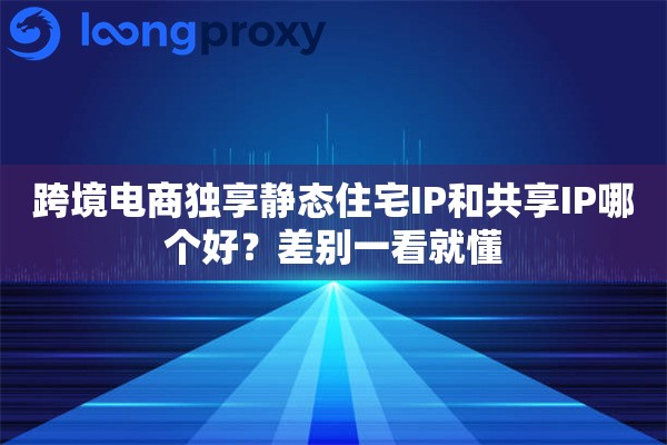 跨境电商独享静态住宅IP和共享IP哪个好？差别一看就懂