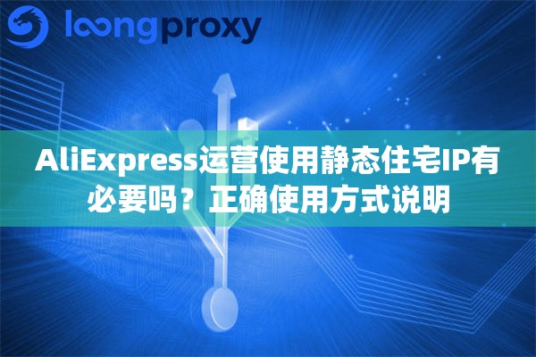 AliExpress运营使用静态住宅IP有必要吗？正确使用方式说明