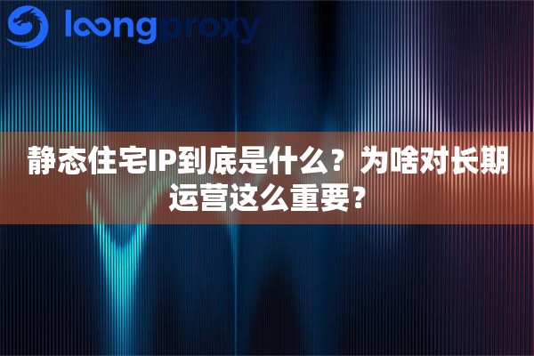静态住宅IP到底是什么？为啥对长期运营这么重要？