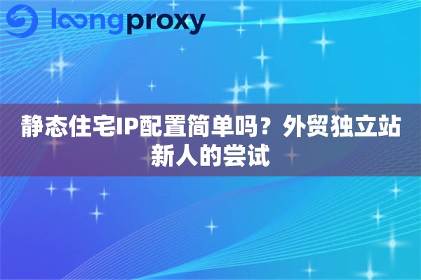 静态住宅IP配置简单吗？外贸独立站新人的尝试