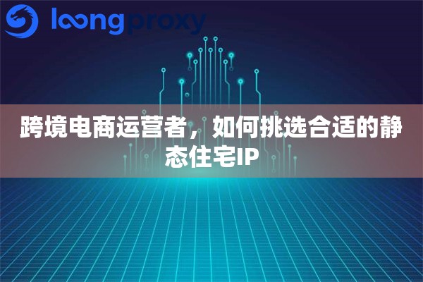 跨境电商运营者，如何挑选合适的静态住宅IP